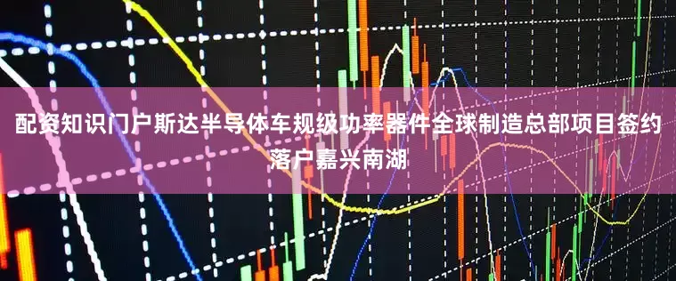 配资知识门户斯达半导体车规级功率器件全球制造总部项目签约落户嘉兴南湖