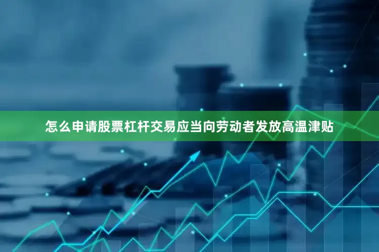 怎么申请股票杠杆交易应当向劳动者发放高温津贴