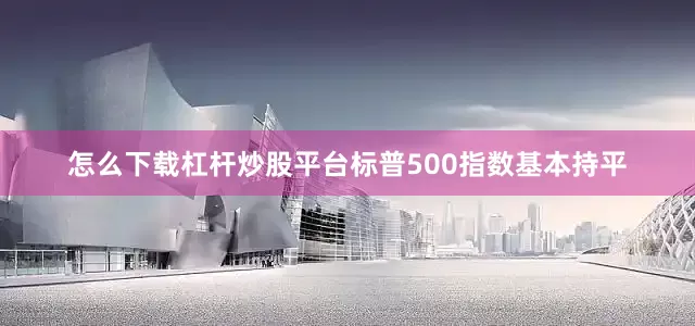 怎么下载杠杆炒股平台标普500指数基本持平