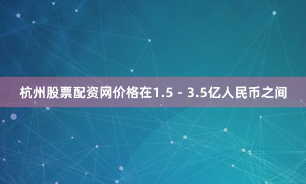 杭州股票配资网价格在1.5 - 3.5亿人民币之间