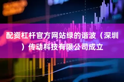 配资杠杆官方网站绿的谐波（深圳）传动科技有限公司成立