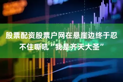 股票配资股票户网在悬崖边终于忍不住嘶吼“我是齐天大圣”