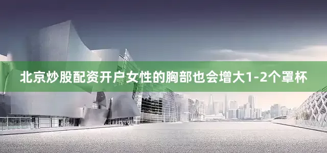 北京炒股配资开户女性的胸部也会增大1-2个罩杯
