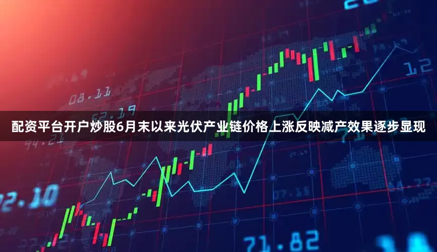 配资平台开户炒股6月末以来光伏产业链价格上涨反映减产效果逐步显现
