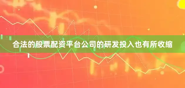 合法的股票配资平台公司的研发投入也有所收缩