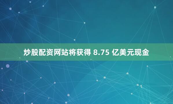 炒股配资网站将获得 8.75 亿美元现金