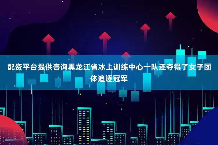 配资平台提供咨询黑龙江省冰上训练中心一队还夺得了女子团体追逐冠军
