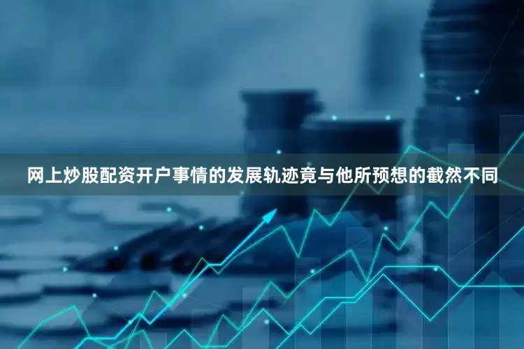 网上炒股配资开户事情的发展轨迹竟与他所预想的截然不同