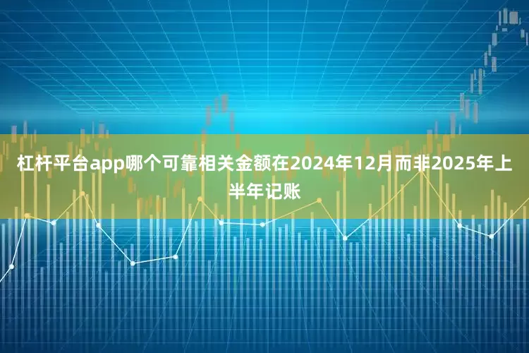 杠杆平台app哪个可靠相关金额在2024年12月而非2025年上半年记账