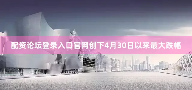 配资论坛登录入口官网创下4月30日以来最大跌幅
