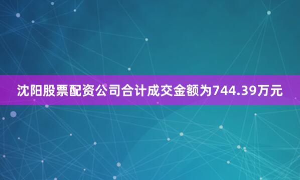 沈阳股票配资公司合计成交金额为744.39万元