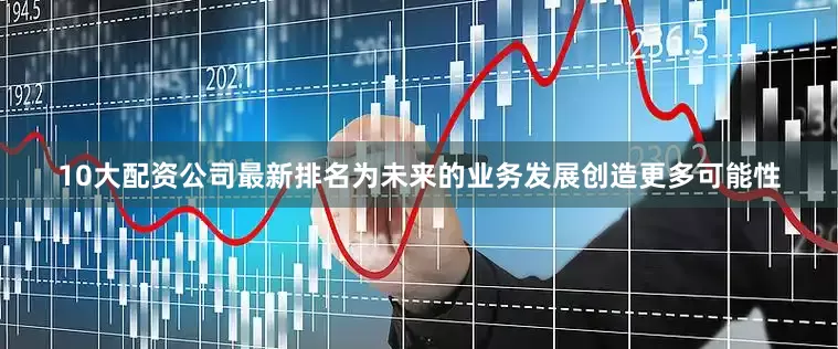 10大配资公司最新排名为未来的业务发展创造更多可能性
