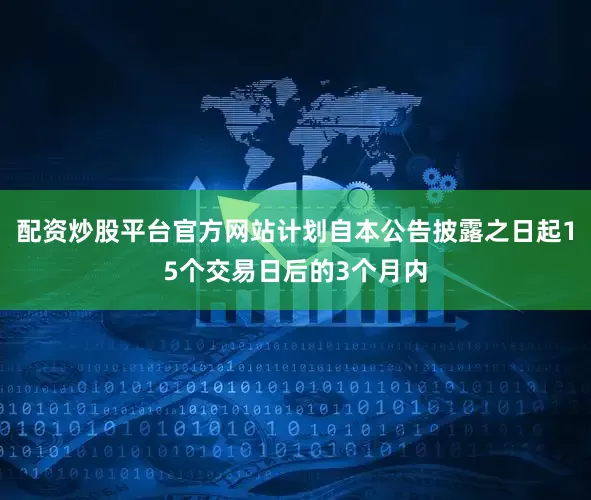 配资炒股平台官方网站计划自本公告披露之日起15个交易日后的3个月内