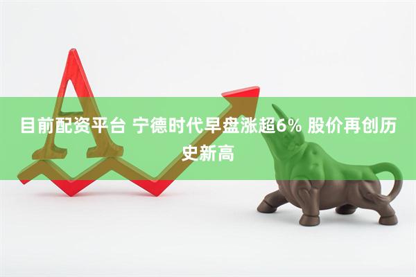 目前配资平台 宁德时代早盘涨超6% 股价再创历史新高