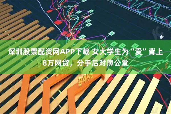 深圳股票配资网APP下载 女大学生为“爱”背上8万网贷，分手后对簿公堂