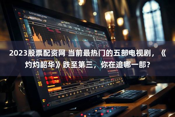 2023股票配资网 当前最热门的五部电视剧，《灼灼韶华》跌至第三，你在追哪一部？