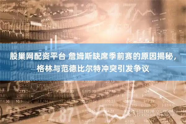 股巢网配资平台 詹姆斯缺席季前赛的原因揭秘，格林与范德比尔特冲突引发争议