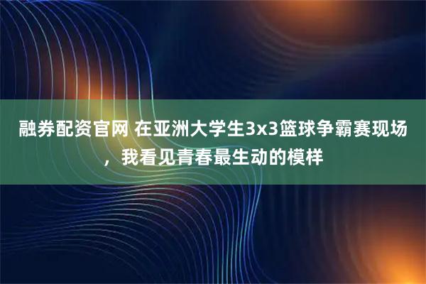 融券配资官网 在亚洲大学生3x3篮球争霸赛现场，我看见青春最生动的模样