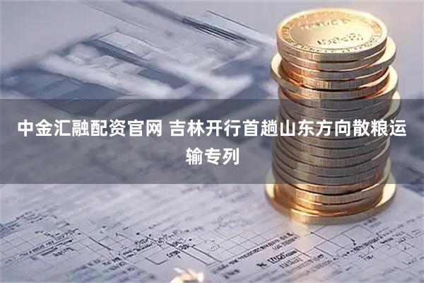 中金汇融配资官网 吉林开行首趟山东方向散粮运输专列