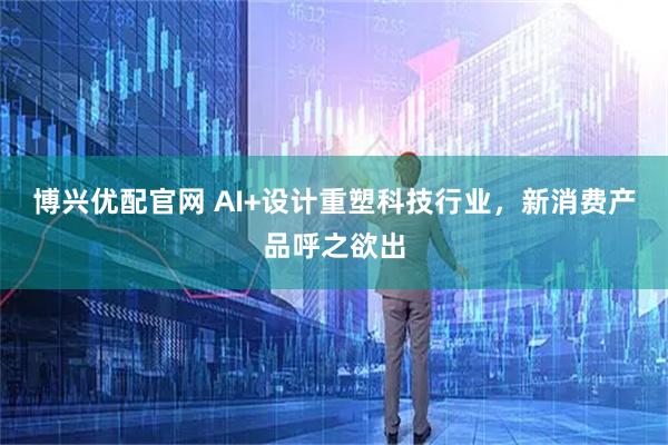 博兴优配官网 AI+设计重塑科技行业，新消费产品呼之欲出