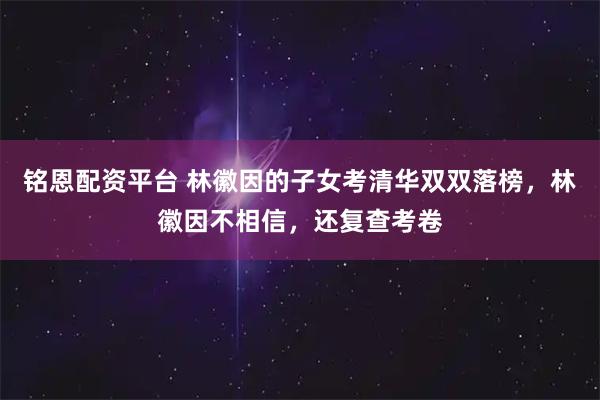 铭恩配资平台 林徽因的子女考清华双双落榜，林徽因不相信，还复查考卷