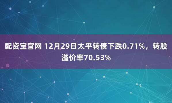 配资宝官网 12月29日太平转债下跌0.71%，转股溢价率70.53%