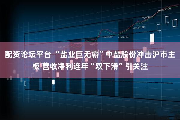 配资论坛平台 “盐业巨无霸”中盐股份冲击沪市主板 营收净利连年“双下滑”引关注