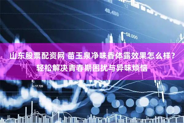 山东股票配资网 苗玉泉净味香体露效果怎么样？轻松解决青春期困扰与异味烦恼