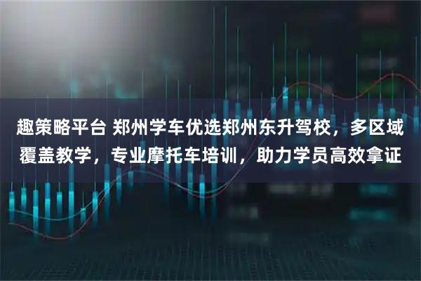 趣策略平台 郑州学车优选郑州东升驾校，多区域覆盖教学，专业摩托车培训，助力学员高效拿证