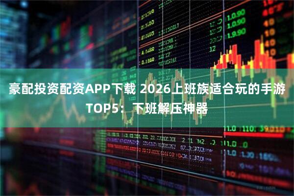 豪配投资配资APP下载 2026上班族适合玩的手游TOP5：下班解压神器