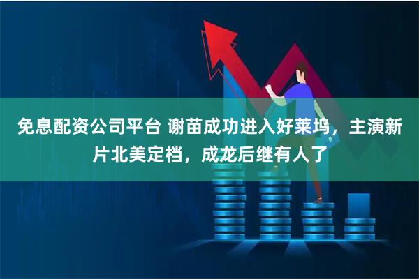 免息配资公司平台 谢苗成功进入好莱坞，主演新片北美定档，成龙后继有人了