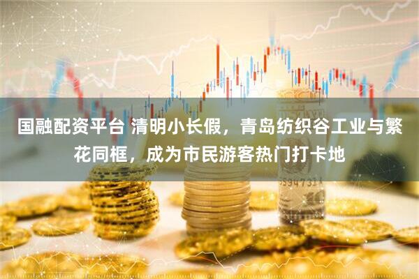 国融配资平台 清明小长假，青岛纺织谷工业与繁花同框，成为市民游客热门打卡地