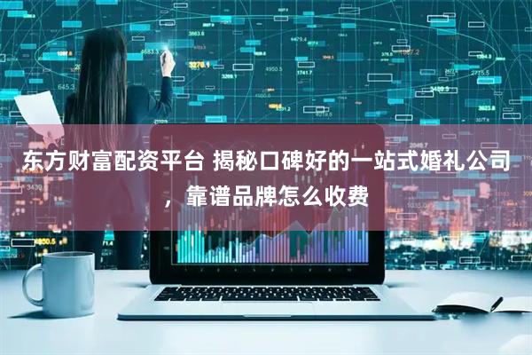 东方财富配资平台 揭秘口碑好的一站式婚礼公司，靠谱品牌怎么收费