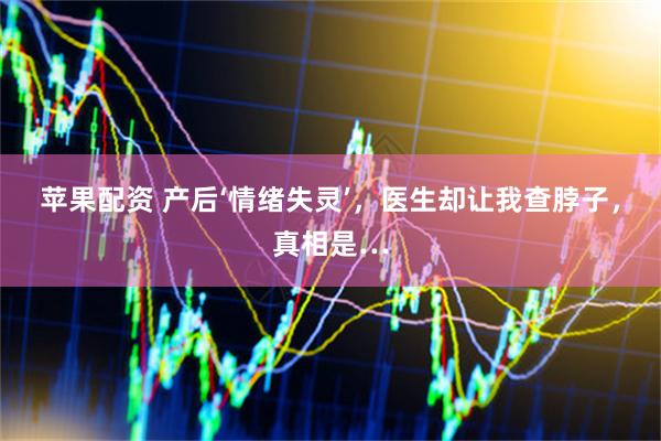 苹果配资 产后‘情绪失灵’，医生却让我查脖子，真相是…