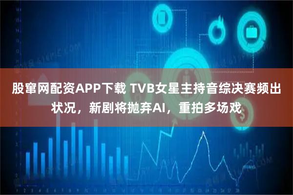 股窜网配资APP下载 TVB女星主持音综决赛频出状况，新剧将抛弃AI，重拍多场戏