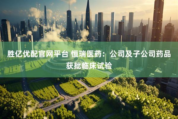 胜亿优配官网平台 恒瑞医药：公司及子公司药品获批临床试验